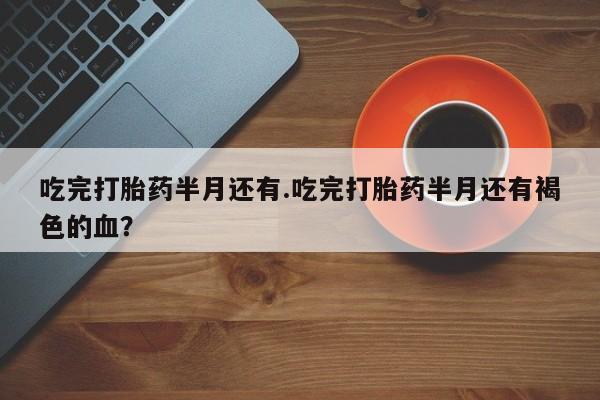 米非米索官方旗舰店吃完打胎药半月还有.吃完打胎药半月还有褐色的血？