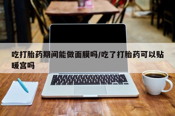 米非米索官方旗舰店吃打胎药期间能做面膜吗/吃了打胎药可以贴暖宫吗