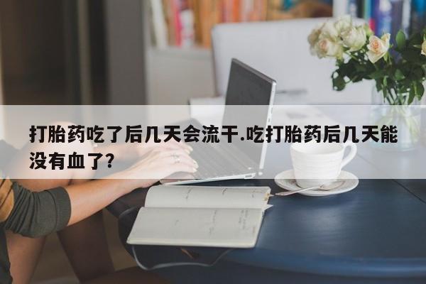 米非米索官方旗舰店打胎药吃了后几天会流干.吃打胎药后几天能没有血了？