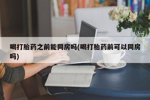 米非米索官方旗舰店喝打胎药之前能同房吗(喝打胎药前可以同房吗)