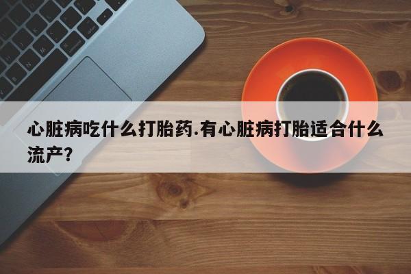 米非米索官方旗舰店心脏病吃什么打胎药.有心脏病打胎适合什么流产？