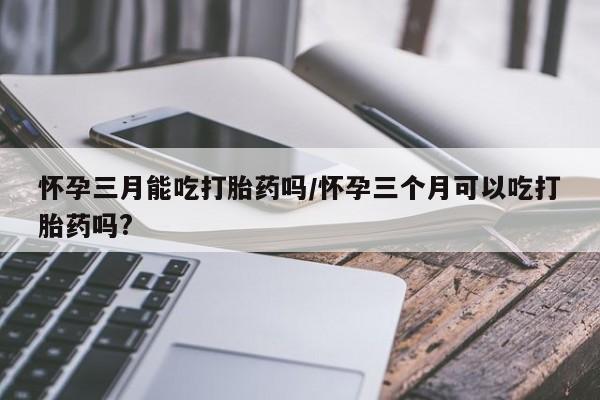 米非米索官方旗舰店怀孕三月能吃打胎药吗/怀孕三个月可以吃打胎药吗?