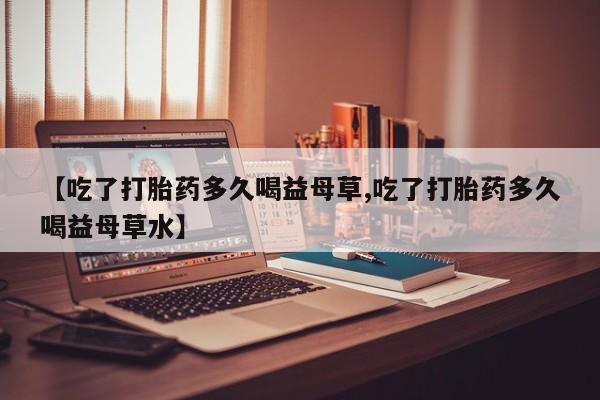 米非米索官方旗舰店【吃了打胎药多久喝益母草,吃了打胎药多久喝益母草水】