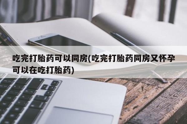 米非米索官方旗舰店吃完打胎药可以同房(吃完打胎药同房又怀孕可以在吃打胎药)