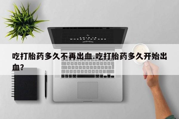 米非米索官方旗舰店吃打胎药多久不再出血.吃打胎药多久开始出血？