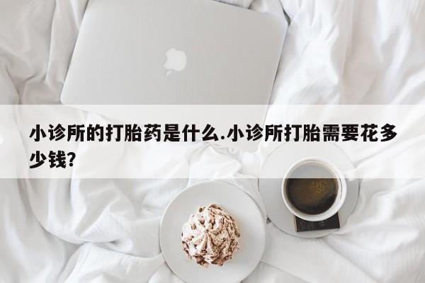 米非米索官方旗舰店小诊所的打胎药是什么.小诊所打胎需要花多少钱？