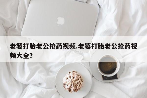 米非米索官方旗舰店老婆打胎老公抢药视频.老婆打胎老公抢药视频大全？