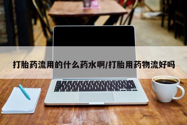 米非米索官方旗舰店打胎药流用的什么药水啊/打胎用药物流好吗