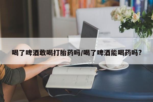 米非米索官方旗舰店喝了啤酒敢喝打胎药吗/喝了啤酒能喝药吗?