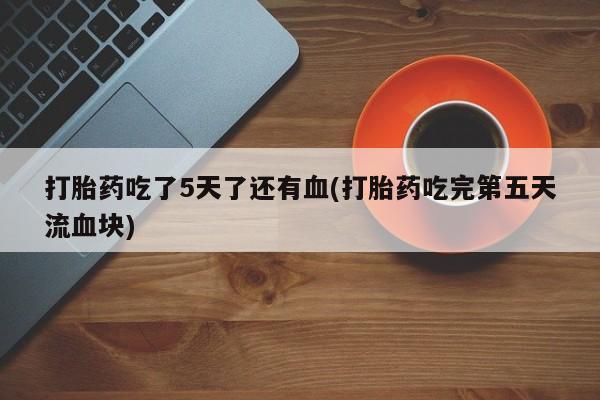 米非米索官方旗舰店打胎药吃了5天了还有血(打胎药吃完第五天流血块)