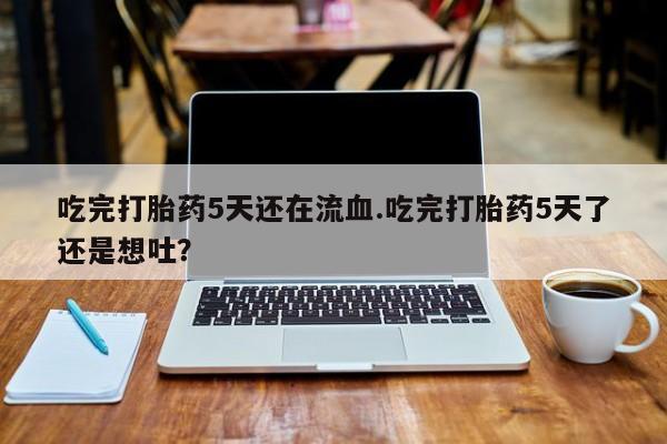 米非米索官方旗舰店吃完打胎药5天还在流血.吃完打胎药5天了还是想吐？