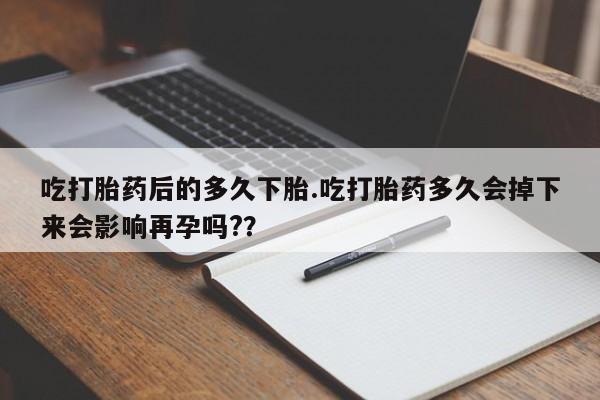 米非米索官方旗舰店吃打胎药后的多久下胎.吃打胎药多久会掉下来会影响再孕吗?？