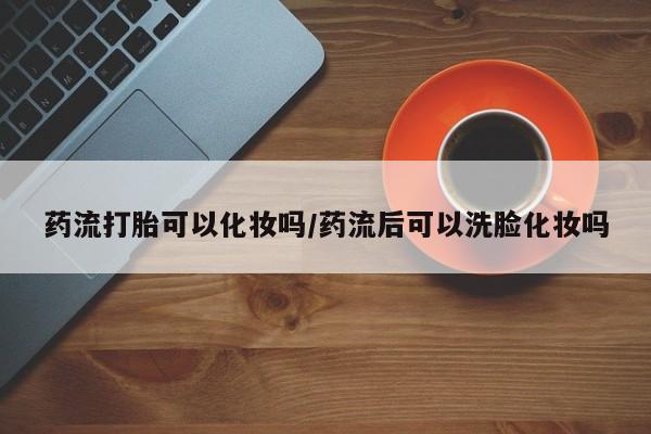 米非米索官方旗舰店药流打胎可以化妆吗/药流后可以洗脸化妆吗