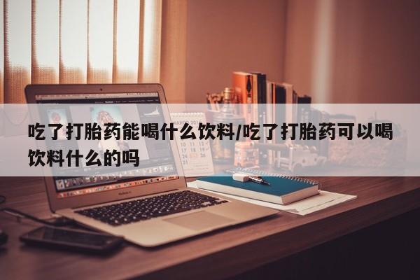 米非米索官方旗舰店吃了打胎药能喝什么饮料/吃了打胎药可以喝饮料什么的吗