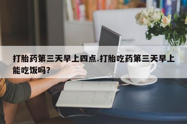 米非米索官方旗舰店打胎药第三天早上四点.打胎吃药第三天早上能吃饭吗？