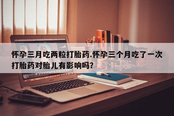米非米索官方旗舰店怀孕三月吃两粒打胎药.怀孕三个月吃了一次打胎药对胎儿有影响吗？
