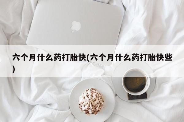 米非米索官方旗舰店六个月什么药打胎快(六个月什么药打胎快些)