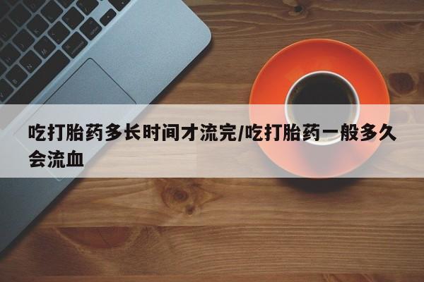 米非米索官方旗舰店吃打胎药多长时间才流完/吃打胎药一般多久会流血