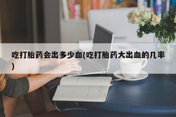 米非米索官方旗舰店吃打胎药会出多少血(吃打胎药大出血的几率)