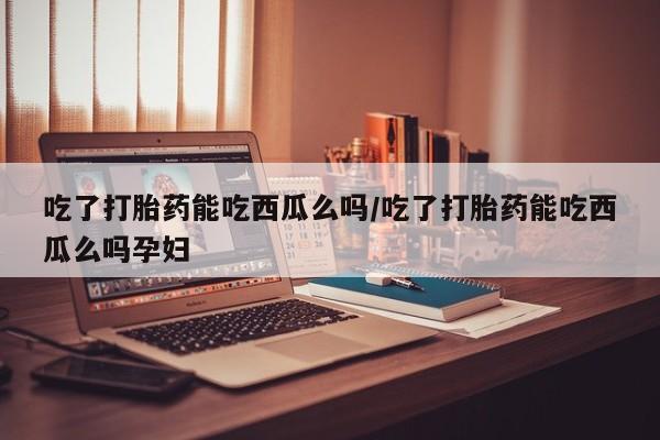 米非米索官方旗舰店吃了打胎药能吃西瓜么吗/吃了打胎药能吃西瓜么吗孕妇