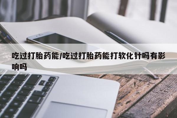 米非米索官方旗舰店吃过打胎药能/吃过打胎药能打软化针吗有影响吗