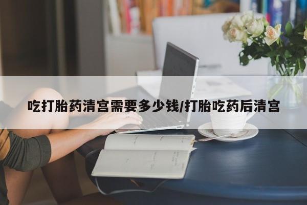 米非米索官方旗舰店吃打胎药清宫需要多少钱/打胎吃药后清宫