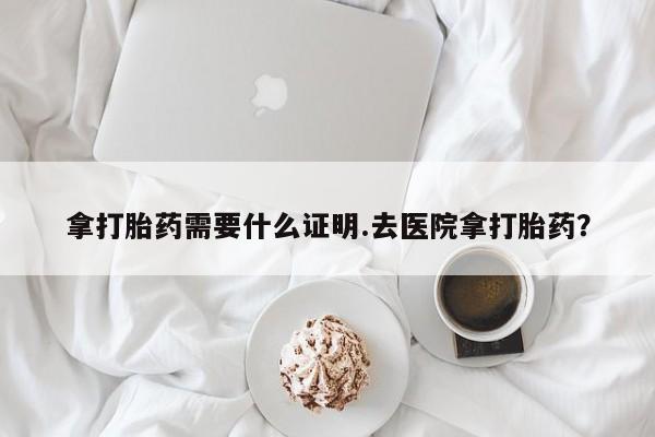 米非米索官方旗舰店拿打胎药需要什么证明.去医院拿打胎药？
