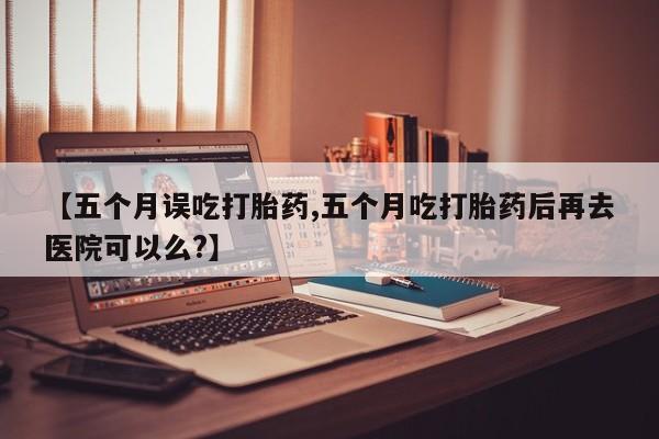 米非米索官方旗舰店【五个月误吃打胎药,五个月吃打胎药后再去医院可以么?】