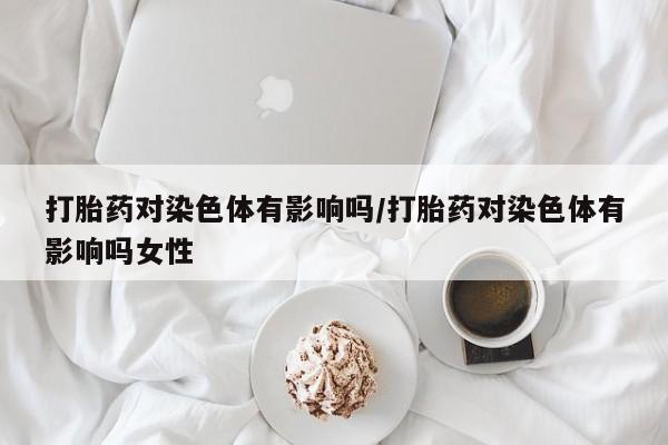 米非米索官方旗舰店打胎药对染色体有影响吗/打胎药对染色体有影响吗女性