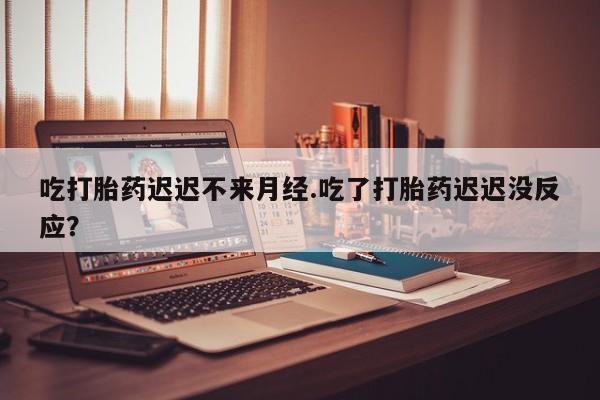 米非米索官方旗舰店吃打胎药迟迟不来月经.吃了打胎药迟迟没反应？