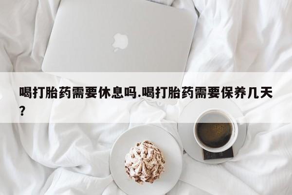米非米索官方旗舰店喝打胎药需要休息吗.喝打胎药需要保养几天？