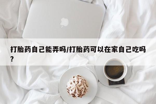 米非米索官方旗舰店打胎药自己能弄吗/打胎药可以在家自己吃吗?