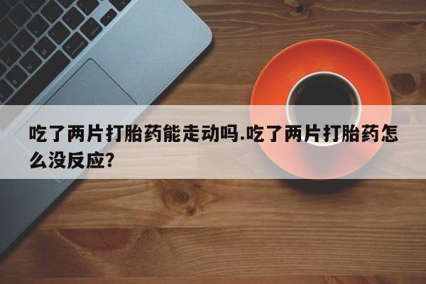 米非米索官方旗舰店吃了两片打胎药能走动吗.吃了两片打胎药怎么没反应？