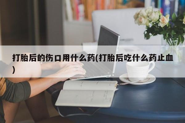 米非米索官方旗舰店打胎后的伤口用什么药(打胎后吃什么药止血)