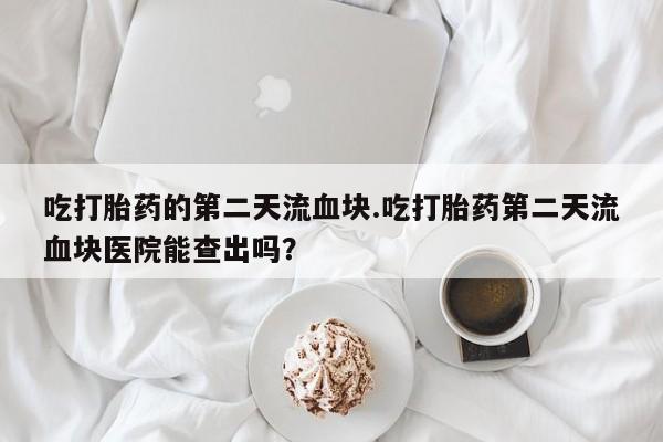 米非米索官方旗舰店吃打胎药的第二天流血块.吃打胎药第二天流血块医院能查出吗？