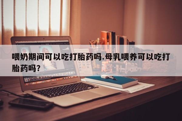 米非米索官方旗舰店喂奶期间可以吃打胎药吗.母乳喂养可以吃打胎药吗？