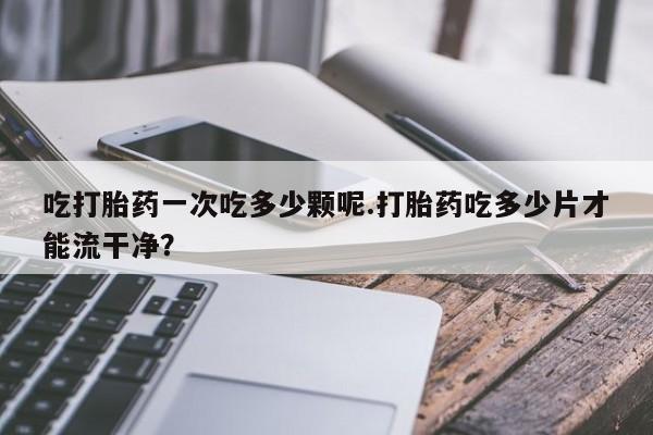 米非米索官方旗舰店吃打胎药一次吃多少颗呢.打胎药吃多少片才能流干净？