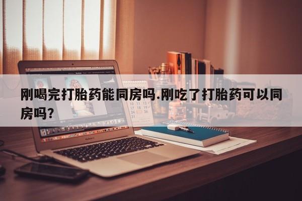 米非米索官方旗舰店刚喝完打胎药能同房吗.刚吃了打胎药可以同房吗？