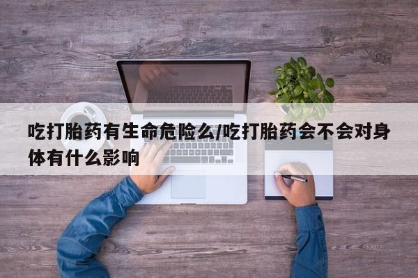米非米索官方旗舰店吃打胎药有生命危险么/吃打胎药会不会对身体有什么影响