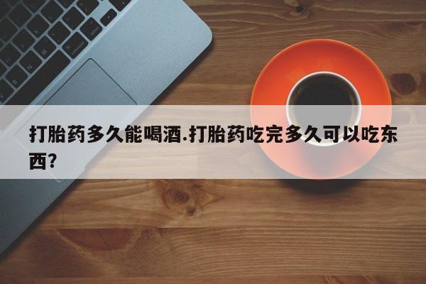 米非米索官方旗舰店打胎药多久能喝酒.打胎药吃完多久可以吃东西？