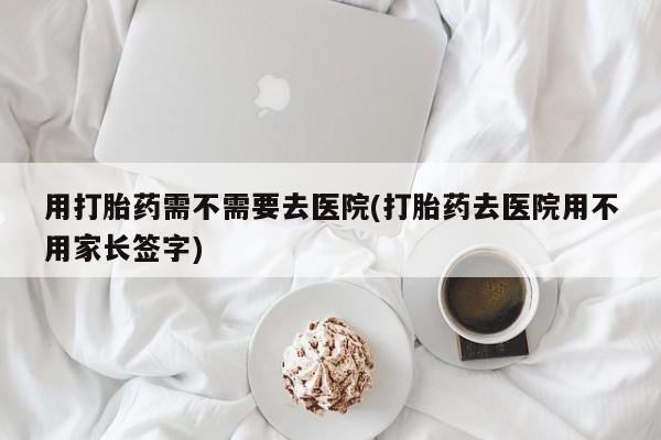 米非米索官方旗舰店用打胎药需不需要去医院(打胎药去医院用不用家长签字)