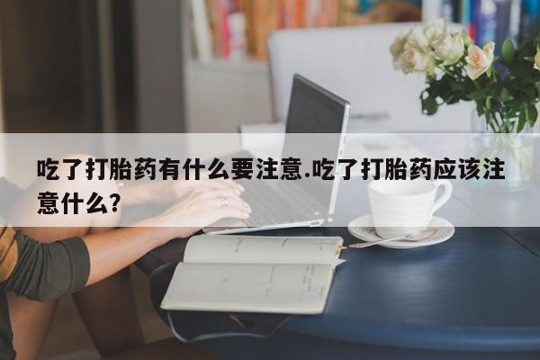 米非米索官方旗舰店吃了打胎药有什么要注意.吃了打胎药应该注意什么?