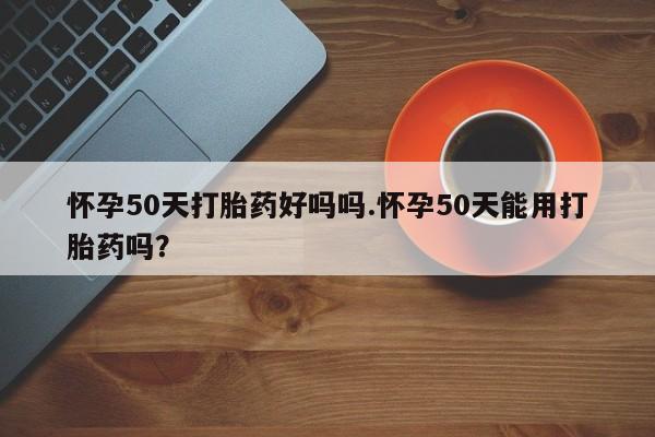 米非米索官方旗舰店怀孕50天打胎药好吗吗.怀孕50天能用打胎药吗?