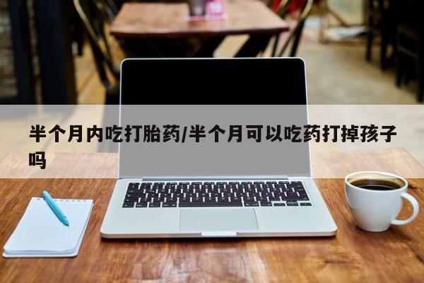 米非米索官方旗舰店半个月内吃打胎药/半个月可以吃药打掉孩子吗