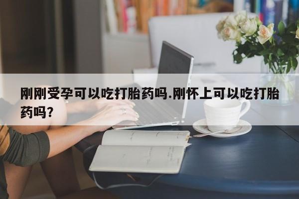 米非米索官方旗舰店刚刚受孕可以吃打胎药吗.刚怀上可以吃打胎药吗？