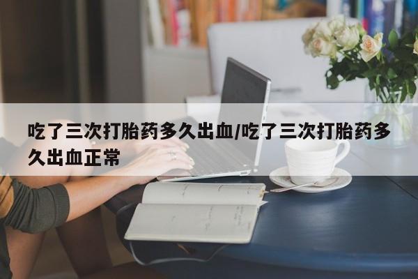 米非米索官方旗舰店吃了三次打胎药多久出血/吃了三次打胎药多久出血正常